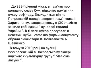 До 355-ї річниці міста, в пам’ять про
колишню славу Сум, відкрито пам'ятник
цукру-рафінаду. Знаходиться він на
Покровській площі навпроти пам'ятника І.
Харитоненку, завдяки якому в ХІХ ст. місто
зажило собі слави “ цукрової столиці
України ”. В ті часи цукор пресували в
невеликі куби, і саме цю форми монументу
обрали скульптори В. Довгалюк та А.
Шевченко.
В тому ж 2010 році на вулиці
Воскресенській в Покровському сквері
відкрито скульптурну групу “ Малюки-
ласуни ”.
 