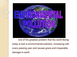 one of the greatest problem that the world facing
today is that is environmental pollution, increasing with
every passing year and causes grave and irreparable
damage to earth.
 