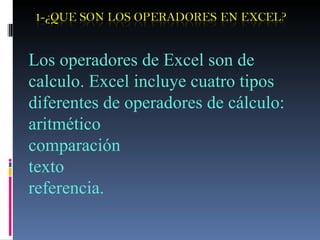 Los operadores de Excel son de calculo. Excel incluye cuatro tipos diferentes de operadores de cálculo: aritmético comparación texto  referencia. 