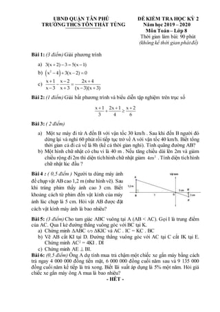 UBND QUẬN TÂN PHÚ ĐỀ KIỂM TRA HỌC KỲ 2
TRƯỜNG THCS TÔN THẤT TÙNG Năm học 2019 – 2020
Môn Toán– Lớp 8
Thời gian làm bài: 90 phút
(không kể thời gian phátđề)
Bài 1: (3 điểm) Giải phương trình
a) 3(x 2) 3 5(x 1)
   
b)  
2
x 4 3(x 2) 0
   
c)
x 1 x 2 2x 4
x 3 x 3 (x 3)(x 3)
  
 
   
Bài 2: (1 điểm) Giải bất phương trình và biểu diễn tập nghiệm trên trục số
x 1 2x 1 x 2
3 4 6
  
 
Bài 3: ( 2 điểm)
a) Một xe máy đi từ A đến B với vận tốc 30 km/h . Sau khi đến B người đó
dừng lại và nghỉ 60 phút rồi tiếp tục trở về A với vận tốc 40 km/h. Biết tổng
thời gian cả đi cả về là 8h (kể cả thời gian nghỉ). Tính quãng đường AB?
b) Một hình chữ nhật có chu vi là 40 m . Nếu tăng chiều dài lên 2m và giảm
chiều rộng đi2m thì diện tíchhình chữ nhật giảm 2
4m . Tính diện tíchhình
chữ nhật lúc đầu ?
Bài 4 : ( 0,5 điểm ) Người ta dùng máy ảnh
để chụp vật AB cao 1,2 m (như hình vẽ). Sau
khi tráng phim thấy ảnh cao 3 cm. Biết
khoảng cách từ phim đến vật kính của máy
ảnh lúc chụp là 5 cm. Hỏi vật AB được đặt
cách vật kính máy ảnh là bao nhiêu?
Bài 5: (3 điểm) Cho tam giác ABC vuông tại A (AB < AC). Gọi I là trung điểm
của AC. Qua I kẻ đường thẳng vuông góc với BC tại K.
a) Chứng minh ∆ABC ∆KIC và AC . IC = KC . BC
b) Vẽ AB cắt KI tại D. Đường thẳng vuông góc với AC tại C cắt IK tại E.
Chứng minh AC2 = 4KI . DI
c) Chứng minh AE  BI.
Bài 6: (0,5 điểm) Ông A dự tính mua trả chậm một chiếc xe gắn máy bằng cách
trả ngay 4 000 000 đồng tiền mặt, 6 000 000 đồng cuối năm sau và 9 135 000
đồng cuối năm kế tiếp là trả xong. Biết lãi suất áp dụng là 5% một năm. Hỏi giá
chiếc xe gắn máy ông A mua là bao nhiêu?
- HẾT -
 