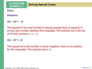 Copyright © 2012, 2008, 2004 Pearson Education, Inc.
Solve.
(3x – 2)2 > –2
(3x – 2)2 < –2
The square of any real number is always greater than or equal to 0,
so any real number satisfies this inequality. The solution set is the set
of all real numbers, (, ).
The square of a real number is never negative, there is no solution
for this inequality. The solution set is .
Slide 9.7- 11
CLASSROOM
EXAMPLE 3
Solving Special Cases
Solution:
 