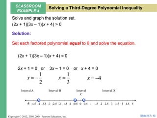 Copyright © 2012, 2008, 2004 Pearson Education, Inc.
Solve and graph the solution set.
(2x + 1)(3x – 1)(x + 4) > 0
Set each factored polynomial equal to 0 and solve the equation.
(2x + 1)(3x – 1)(x + 4) = 0
2x + 1 = 0 or 3x – 1 = 0 or x + 4 = 0
1
2
x  
1
3
x  4
x  
5
-4.5 -3.5 -2.5 -1.5 -0.5 0.5 1.5 2.5 3.5 4.5
-5 -3 -1 1 3
-5 -2 2
-4 4
0
Interval A Interval B Interval
C
Interval D
Slide 9.7- 13
CLASSROOM
EXAMPLE 4
Solving a Third-Degree Polynomial Inequality
Solution:
 