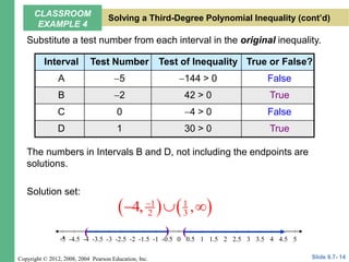 Copyright © 2012, 2008, 2004 Pearson Education, Inc.
Substitute a test number from each interval in the original inequality.
The numbers in Intervals B and D, not including the endpoints are
solutions.
Solution set:
Interval Test Number Test of Inequality True or False?
A 5 144 > 0 False
B 2 42 > 0 True
C 0 4 > 0 False
D 1 30 > 0 True
   
1 1
2 3
4, ,

  
5
-4.5 -3.5 -2.5 -1.5 -0.5 0.5 1.5 2.5 3.5 4.5
-5 -3 -1 1 3
-5 -2 2
-4 4
0
( ) (
Slide 9.7- 14
CLASSROOM
EXAMPLE 4
Solving a Third-Degree Polynomial Inequality (cont’d)
 