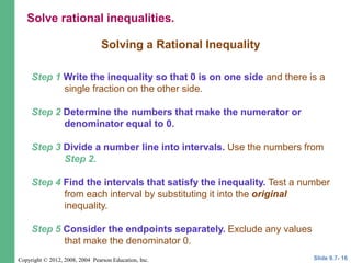 Copyright © 2012, 2008, 2004 Pearson Education, Inc.
Solving a Rational Inequality
Step 1 Write the inequality so that 0 is on one side and there is a
single fraction on the other side.
Step 2 Determine the numbers that make the numerator or
denominator equal to 0.
Step 3 Divide a number line into intervals. Use the numbers from
Step 2.
Step 4 Find the intervals that satisfy the inequality. Test a number
from each interval by substituting it into the original
inequality.
Step 5 Consider the endpoints separately. Exclude any values
that make the denominator 0.
Slide 9.7- 16
Solve rational inequalities.
 