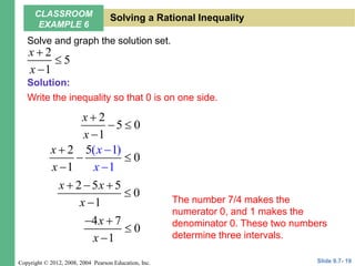 Copyright © 2012, 2008, 2004 Pearson Education, Inc.
Solve and graph the solution set.
Write the inequality so that 0 is on one side.
2
5
1
x
x



2
5 0
1
x
x

 

(
2
0
)
1
1
1
5 x
x
x
x


 


2 5 5
0
1
x x
x
  


4 7
0
1
x
x
 


The number 7/4 makes the
numerator 0, and 1 makes the
denominator 0. These two numbers
determine three intervals.
Slide 9.7- 19
CLASSROOM
EXAMPLE 6
Solving a Rational Inequality
Solution:
 