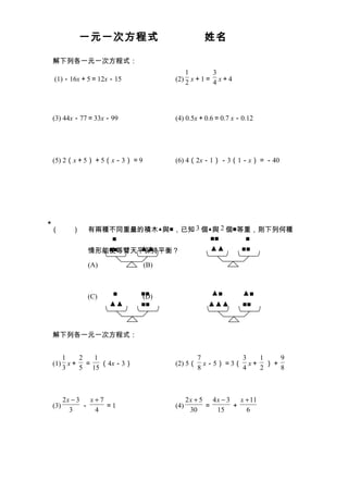 一元一次方程式                        姓名

    解下列各一元一次方程式：
                                      1      3
    (1)－16x＋5＝12x－15              (2) 2 x＋1＝ 4 x＋4




    (3) 44x－77＝33x－99             (4) 0.5x＋0.6＝0.7 x－0.12




    (5) 2（x＋5）＋5（x－3）＝9           (6) 4（2x－1）－3（1－x）＝－40




★
    （　　）         有兩種不同重量的積木▲與■，已知 3 個▲與 2 個■等重，則下列何種
                     ■                ■■      ■
                    ■■  ▲▲
                 情形能使等臂天平保持平衡？        ▲▲     ■■

                 (A)        (B)



                 (C)    ■   ■■
                            (D)                 ▲■       ▲■
                       ▲▲   ■■                 ▲▲▲       ■■



    解下列各一元一次方程式：


       1  2  1                             7        3  1   9
    (1) x＋ ＝ （4x－3）               (2) 5（     x－5）＝3（ x＋ ）＋
       3  5 15                             8        4  2   8



          2x − 3   x+7                  2x + 5 4x − 3   x + 11
    (3)          －     ＝1         (4)         ＝       ＋
            3       4                    30     15        6
 