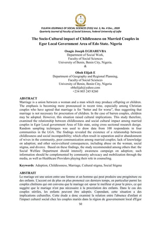 FULAFIA JOURNALS OF SOCIAL SCIENCES (FJSS) Vol. 3, No. 4 Dec., 2020
Quarterly Journal of Faculty of Social Sciences, Federal University of Lafia
50
The Socio-Cultural impact of Childlessness on Married Couples in
Egor Local Government Area of Edo State. Nigeria
Osagie Joseph EGHAREVBA
Department of Social Work,
Faculty of Social Sciences
University of Benin, Benin City, Nigeria.
&
Oboh Elijah E
Department of Geography and Regional Planning,
Faculty of Social Sciences
University of Benin, Benin City, Nigeria
obhelijah@yahoo.com
+234 803 245 8260
ABSTRACT
Marriage is a union between a woman and a man which may produce offspring or children.
The emphasis is becoming more pronounced in recent time, especially among Christian
couples who have agreed that marriage is for ―better and for worse‖, thus suggesting that
marriage is not necessary for procreation of children. In the case of barren couples, children
may be adopted. However, this situation raised cultural implications. This study therefore,
examined the relationship between childlessness and social cultural impact among married
couples in Egor Local government Area of Edo state, using cross sectional research design.
Random sampling techniques was used to draw data from 100 respondents in four
communities in the LGA. The findings revealed the existence of a relationship between
childlessness and social incompatibility; which often result in separation and/or abandonment
of wives in the community, poor communication among married couples; lack of knowledge
on adoption; and other socio-cultural consequences, including abuse on the woman, social
stigma, and divorce. Based on these findings, the study recommended among others that: the
Social Welfare Department should intensify awareness campaign on adoption; such
information should be complemented by community advocacy and mobilization through the
media, as well as Healthcare Providers playing their role in counseling.
Keywords: Adoption, Childlessness, Marriage, Cultural stigma, Social Stigma
ABSTRAIT
Le mariage est une union entre une femme et un homme qui peut produire une progéniture ou
des enfants. L'accent est de plus en plus prononcé ces derniers temps, en particulier parmi les
couples chrétiens qui ont convenu que le mariage est «pour le meilleur et pour le pire», ce qui
suggère que le mariage n'est pas nécessaire à la procréation des enfants. Dans le cas des
couples stériles, les enfants peuvent être adoptés. Cependant, cette situation a des
implications culturelles. Cette étude a donc examiné la relation entre l'absence d'enfant et
l'impact culturel social chez les couples mariés dans la région de gouvernement local d'Egor
 