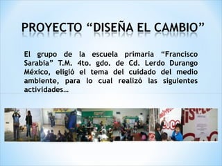 El grupo de la escuela primaria “Francisco
Sarabia” T.M. 4to. gdo. de Cd. Lerdo Durango
México, eligió el tema del cuidado del medio
ambiente, para lo cual realizó las siguientes
actividades…
 