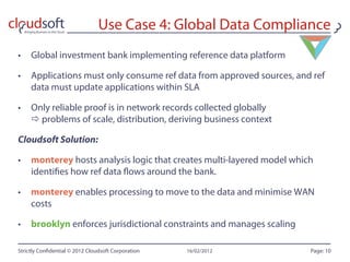 Use Case 4: Global Data Compliance
•  Global investment bank implementing reference data platform

•  Applications must only consume ref data from approved sources, and ref
   data must update applications within SLA

•  Only reliable proof is in network records collected globally
    problems of scale, distribution, deriving business context

Cloudsoft Solution:

•  monterey hosts analysis logic that creates multi-layered model which
   identi es how ref data ows around the bank.

•  monterey enables processing to move to the data and minimise WAN
   costs

•  brooklyn enforces jurisdictional constraints and manages scaling

Strictly Con dential © 2012 Cloudsoft Corporation   16/02/2012        Page: 10
 