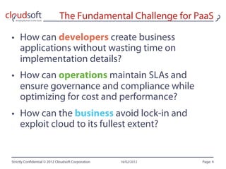 The Fundamental Challenge for PaaS

•  How can developers create business
   applications without wasting time on
   implementation details?
•  How can operations maintain SLAs and
   ensure governance and compliance while
   optimizing for cost and performance?
•  How can the business avoid lock-in and
   exploit cloud to its fullest extent?


Strictly Con dential © 2012 Cloudsoft Corporation   16/02/2012   Page: 4
 