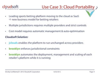 Use Case 3: Cloud Portability
•  Leading sports betting platform moving to the cloud as SaaS
    new business model for betting retailers

•  Multiple jurisdictions requires multiple providers and strict controls

•  Cost model requires automatic management & auto-optimisation

Cloudsoft Solution:

•  jclouds enables the platform to run unchanged across providers

•  brooklyn enforces jurisdictional constraints

•  brooklyn automates the deployment, management and scaling of each
   retailer’s platform while it is running



Strictly Con dential © 2012 Cloudsoft Corporation         16/02/2012          Page: 9
 