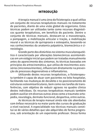 CAPA SUMÁRIO
Manual de Recursos Terapêuticos Manuais 10
INTRODUÇÃO
A terapia manual é uma área da fisioterapia a qual utiliza
um conjunto de recursos terapêuticos manuais no tratamento
de pacientes, diante de uma visão global do organismo. Estas
técnicas podem ser utilizadas tanto como recursos diagnósti-
cos quanto terapêuticos, em benefício do paciente. Dentre o
conjunto de técnicas manuais, destacam-se a massoterapia,
a pompagem, a mobilização articular e tração, a mobilização
neural e as técnicas de quiropraxia e osteopatia, baseando-se
nos conhecimentos da anatomia palpatória, biomecânica e ci-
nesiologia.
Grande parte dos distúrbios no sistema musculoesquelé-
tico é caracterizada por alterações biomecânicas assintomáti-
cas em um estágio inicial que podem ser tratadas manualmente
antes do aparecimento dos sintomas. As técnicas baseadas em
princípios da artrocinemática, que utiliza de movimentos aces-
sórios (micromovimentos), influenciam diretamente na preven-
ção de processos degenerativos e inflamatórios.
Utilizando destes recursos terapêuticos, o fisioterapeu-
ta também é capaz de atuar com pacientes no leito hospitalar,
facilitando nas mudanças de decúbito e no posicionamento de
estruturas osteomioarticulares, bem como nas tarefas de trans-
ferências, com objetivo de reduzir agravos no quadro clínico
destes indivíduos. Os recursos terapêuticos manuais também
podem auxiliar em diversas outras áreas como a traumato-orto-
pedia, neurologia, dermato-funcional, desportiva, entre outras.
As técnicas de terapia manual ainda não são abordadas
com ênfase necessária na maior parte dos cursos de graduação
a nível nacional. A especialidade nas técnicas manuais consti-
tui-se de vários detalhes que são adquiridos de forma progres-
siva, sob orientação de um experiente professor. Dessa forma
 