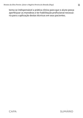 CAPA SUMÁRIO
Newton da Silva Pereira Júnior e Rogério Pereira de Almeida (Orgs) 11
torna-se indispensável a prática clínica para que o aluno possa
aperfeiçoar as manobras e ter habilitação profissional necessá-
ria para a aplicação destas técnicas em seus pacientes.
 