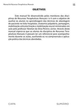 CAPA SUMÁRIO
Manual de Recursos Terapêuticos Manuais 12
OBJETIVOS
Este manual foi desenvolvido pelos monitores das disci-
plinas de Recursos Terapêuticos Manuais I e II com o objetivo de
auxiliar os alunos na aprendizagem das técnicas de abordagem
do paciente no leito hospitalar, anatomia palpatória, pompagem,
mobilização articular/tração e mobilização neural ministradas em
aula pelo professor Newton da Silva Pereira Júnior. Através deste
manual espera-se que os alunos da disciplina de Recursos Tera-
pêuticos Manuais II possam ter um referencial para acompanha-
mento durante as aulas, auxiliando-os na compreensão e aplica-
ção prática das técnicas abordadas.
 