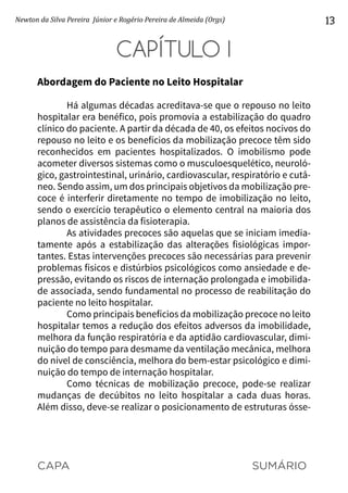 CAPA SUMÁRIO
Newton da Silva Pereira Júnior e Rogério Pereira de Almeida (Orgs) 13
CAPÍTULO I
Abordagem do Paciente no Leito Hospitalar
Há algumas décadas acreditava-se que o repouso no leito
hospitalar era benéfico, pois promovia a estabilização do quadro
clínico do paciente. A partir da década de 40, os efeitos nocivos do
repouso no leito e os benefícios da mobilização precoce têm sido
reconhecidos em pacientes hospitalizados. O imobilismo pode
acometer diversos sistemas como o musculoesquelético, neuroló-
gico, gastrointestinal, urinário, cardiovascular, respiratório e cutâ-
neo. Sendo assim, um dos principais objetivos da mobilização pre-
coce é interferir diretamente no tempo de imobilização no leito,
sendo o exercício terapêutico o elemento central na maioria dos
planos de assistência da fisioterapia.
As atividades precoces são aquelas que se iniciam imedia-
tamente após a estabilização das alterações fisiológicas impor-
tantes. Estas intervenções precoces são necessárias para prevenir
problemas físicos e distúrbios psicológicos como ansiedade e de-
pressão, evitando os riscos de internação prolongada e imobilida-
de associada, sendo fundamental no processo de reabilitação do
paciente no leito hospitalar.
Como principais benefícios da mobilização precoce no leito
hospitalar temos a redução dos efeitos adversos da imobilidade,
melhora da função respiratória e da aptidão cardiovascular, dimi-
nuição do tempo para desmame da ventilação mecânica, melhora
do nível de consciência, melhora do bem-estar psicológico e dimi-
nuição do tempo de internação hospitalar.
Como técnicas de mobilização precoce, pode-se realizar
mudanças de decúbitos no leito hospitalar a cada duas horas.
Além disso, deve-se realizar o posicionamento de estruturas ósse-
 