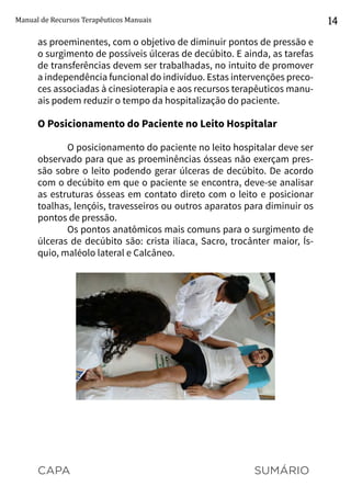 CAPA SUMÁRIO
Manual de Recursos Terapêuticos Manuais 14
as proeminentes, com o objetivo de diminuir pontos de pressão e
o surgimento de possíveis úlceras de decúbito. E ainda, as tarefas
de transferências devem ser trabalhadas, no intuito de promover
a independência funcional do indivíduo. Estas intervenções preco-
ces associadas à cinesioterapia e aos recursos terapêuticos manu-
ais podem reduzir o tempo da hospitalização do paciente.
O Posicionamento do Paciente no Leito Hospitalar
O posicionamento do paciente no leito hospitalar deve ser
observado para que as proeminências ósseas não exerçam pres-
são sobre o leito podendo gerar úlceras de decúbito. De acordo
com o decúbito em que o paciente se encontra, deve-se analisar
as estruturas ósseas em contato direto com o leito e posicionar
toalhas, lençóis, travesseiros ou outros aparatos para diminuir os
pontos de pressão.
Os pontos anatômicos mais comuns para o surgimento de
úlceras de decúbito são: crista ilíaca, Sacro, trocânter maior, Ís-
quio, maléolo lateral e Calcâneo.
 