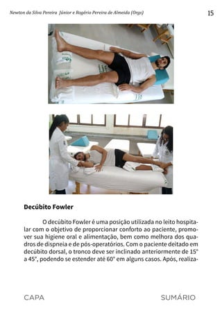 CAPA SUMÁRIO
Newton da Silva Pereira Júnior e Rogério Pereira de Almeida (Orgs) 15
Decúbito Fowler
O decúbito Fowler é uma posição utilizada no leito hospita-
lar com o objetivo de proporcionar conforto ao paciente, promo-
ver sua higiene oral e alimentação, bem como melhora dos qua-
dros de dispneia e de pós-operatórios. Com o paciente deitado em
decúbito dorsal, o tronco deve ser inclinado anteriormente de 15°
a 45°, podendo se estender até 60° em alguns casos. Após, realiza-
 