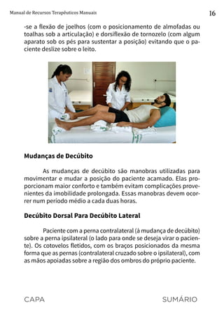 CAPA SUMÁRIO
Manual de Recursos Terapêuticos Manuais 16
-se a flexão de joelhos (com o posicionamento de almofadas ou
toalhas sob a articulação) e dorsiflexão de tornozelo (com algum
aparato sob os pés para sustentar a posição) evitando que o pa-
ciente deslize sobre o leito.
Mudanças de Decúbito
As mudanças de decúbito são manobras utilizadas para
movimentar e mudar a posição do paciente acamado. Elas pro-
porcionam maior conforto e também evitam complicações prove-
nientes da imobilidade prolongada. Essas manobras devem ocor-
rer num período médio a cada duas horas.
Decúbito Dorsal Para Decúbito Lateral
Paciente com a perna contralateral (à mudança de decúbito)
sobre a perna ipsilateral (o lado para onde se deseja virar o pacien-
te). Os cotovelos fletidos, com os braços posicionados da mesma
forma que as pernas (contralateral cruzado sobre o ipsilateral), com
as mãos apoiadas sobre a região dos ombros do próprio paciente.
 