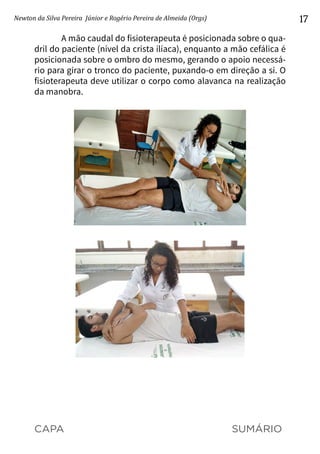 CAPA SUMÁRIO
Newton da Silva Pereira Júnior e Rogério Pereira de Almeida (Orgs) 17
A mão caudal do fisioterapeuta é posicionada sobre o qua-
dril do paciente (nível da crista ilíaca), enquanto a mão cefálica é
posicionada sobre o ombro do mesmo, gerando o apoio necessá-
rio para girar o tronco do paciente, puxando-o em direção a si. O
fisioterapeuta deve utilizar o corpo como alavanca na realização
da manobra.
 