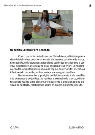 CAPA SUMÁRIO
Manual de Recursos Terapêuticos Manuais 18
Decúbito Lateral Para Sentado
Com o paciente deitado em decúbito lateral, o fisioterapeuta
deve inicialmente posicionar os pés do mesmo para fora da maca.
Em seguida, o fisioterapeuta posiciona seu braço cefálico sob a cer-
vical do paciente, estabilizando sua escápula “superior”. Com o bra-
ço caudal, o fisioterapeuta apoia na região posterior dos membros
inferiores do paciente, tentando alcançar a região poplítea.
Neste momento, a posição do fisioterapeuta é de semifle-
xão de tronco e de joelhos. Ao realizar a extensão do tronco, o fisio-
terapeuta realiza uma alavanca e o paciente é posicionado na po-
sição de sentado, estabilizado sobre os braços do fisioterapeuta.
 