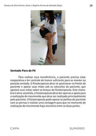 CAPA SUMÁRIO
Newton da Silva Pereira Júnior e Rogério Pereira de Almeida (Orgs) 19
Sentado Para de Pé
Para realizar essa transferência, o paciente precisa estar
cooperativo e ter controle de tronco suficiente para se manter na
posição sentado. O fisioterapeuta deve se posicionar na frente do
paciente e apoiar suas mãos sob os cotovelos do paciente, que
apoiará suas mãos sobre os braços do fisioterapeuta. Esta mano-
bra é ativo-assistida, o fisioterapeuta deve dar apenas o apoio para
a realização do movimento que deve ser realizado principalmente
pelo paciente. O fisioterapeuta pode apoiar os joelhos do paciente
com as pernas e realizar uma contagem para que no momento de
realização do movimento haja sincronia entre as duas partes.
 