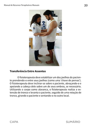 CAPA SUMÁRIO
Manual de Recursos Terapêuticos Manuais 20
Transferência Entre Assentos
O fisioterapeuta deve estabilizar um dos joelhos do pacien-
te prendendo-o entre seus joelhos (como uma ‘chave de pernas’).
O fisioterapeuta deve inclinar-se sobre o paciente, abraçando-o e
apoiando a cabeça dele sobre um de seus ombros, se necessário.
Utilizando o corpo como alavanca, o fisioterapeuta realiza a ex-
tensão de tronco e levanta o paciente, seguido de uma rotação de
tronco, girando o paciente e sentando-o no outro local.
 