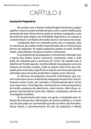 CAPA SUMÁRIO
Manual de Recursos Terapêuticos Manuais 22
CAPÍTULO II
Anatomia Palpatória
De acordo com o Shorter Oxford English Dictionary, palpar
significa ‘examinar pelo sentido do tato; sentir; exame médico pela
sensação do tato’. Dessa forma, pode-se atribuir a palpação, o ato
de examinar pelo toque com finalidade diagnóstica em relação a
características e condições de tecidos locais e estruturas do corpo.
A palpação deve ser realizada junto com a inspeção, pois
as estruturas que estão sendo inspecionadas são as mesmas que
devem ser palpadas. As regiões palpáveis podem ser pele, tecidos
moles, subcutâneos, estruturas ósseas e articulares.
O procedimento da palpação é comumente realizado com
a ponta dos dedos (zonas sensíveis), entretanto, toda a mão
pode ser utilizada para o processo de ‘sentir’, de acordo com o
objetivo do fisioterapeuta. A profundidade da palpação varia em
relação aos tecidos visados, onde os toques mais leves são utili-
zados para os tecidos superficiais e toques com mais pressão são
utilizados para músculos profundos e órgãos mais internos.
As técnicas de palpação envolvem informações que ser-
vem como base para o tratamento adequado do paciente. Em es-
truturas como a pele, por exemplo, o fisioterapeuta deve iniciar
com toque leve, investigando características como temperatura
do tecido, presença de aderências, entre outras. Além disso, al-
gumas características como dor, edema, crepitações, devem ser
investigadas também.
O envolvimento das mãos, em geral, é ampliado pela re-
dução da entrada das informações de outros sentidos e o maior
uso do tato pode ser aprimorado quando os olhos são fechados.
Dessa forma, o aprimoramento da arte da palpação é obtido
 