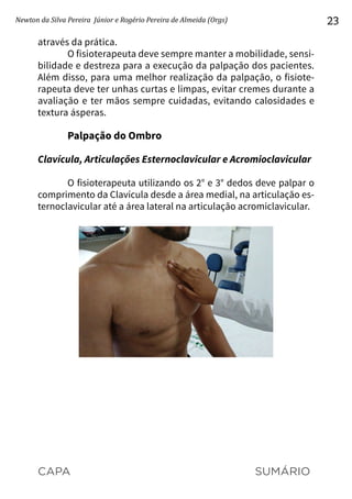 CAPA SUMÁRIO
Newton da Silva Pereira Júnior e Rogério Pereira de Almeida (Orgs) 23
através da prática.
O fisioterapeuta deve sempre manter a mobilidade, sensi-
bilidade e destreza para a execução da palpação dos pacientes.
Além disso, para uma melhor realização da palpação, o fisiote-
rapeuta deve ter unhas curtas e limpas, evitar cremes durante a
avaliação e ter mãos sempre cuidadas, evitando calosidades e
textura ásperas.
Palpação do Ombro
Clavícula, Articulações Esternoclavicular e Acromioclavicular
O fisioterapeuta utilizando os 2° e 3° dedos deve palpar o
comprimento da Clavícula desde a área medial, na articulação es-
ternoclavicular até a área lateral na articulação acromiclavicular.
 