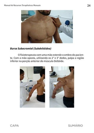 CAPA SUMÁRIO
Manual de Recursos Terapêuticos Manuais 24
Bursa Subacromial (Subdeltóidea)
O fisioterapeuta com uma mão estende o ombro do pacien-
te. Com a mão oposta, utilizando os 2° e 3° dedos, palpa a região
inferior na porção anterior do músculo Deltóide.
 