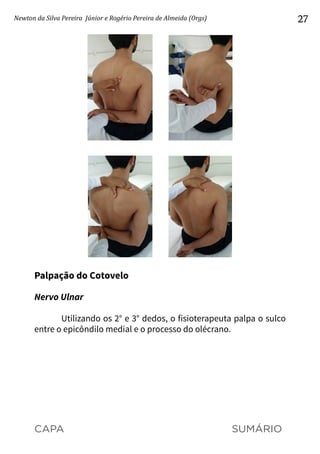 CAPA SUMÁRIO
Newton da Silva Pereira Júnior e Rogério Pereira de Almeida (Orgs) 27
Palpação do Cotovelo
Nervo Ulnar
Utilizando os 2° e 3° dedos, o fisioterapeuta palpa o sulco
entre o epicôndilo medial e o processo do olécrano.
 