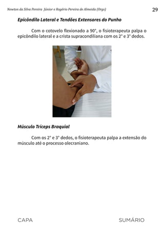 CAPA SUMÁRIO
Newton da Silva Pereira Júnior e Rogério Pereira de Almeida (Orgs) 29
Epicôndilo Lateral e Tendões Extensores do Punho
Com o cotovelo flexionado a 90°, o fisioterapeuta palpa o
epicôndilo lateral e a crista supracondiliana com os 2° e 3° dedos.
Músculo Tríceps Braquial
Com os 2° e 3° dedos, o fisioterapeuta palpa a extensão do
músculo até o processo olecraniano.
 