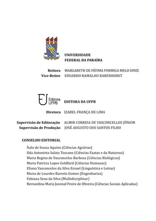 UNIVERSIDADE
		 FEDERAL DA PARAÍBA
Reitora MARGARETH DE FÁTIMA FORMIGA MELO DINIZ
Vice-Reitor EDUARDO RAMALHO RABENHORST
	 EDITORA DA UFPB
Diretora IZABEL FRANÇA DE LIMA
	
	
Supervisão de Editoração ALMIR CORREIA DE VASCONCELLOS JÚNIOR
	 Supervisão de Produção JOSÉ AUGUSTO DOS SANTOS FILHO
CONSELHO EDITORIAL
Ítalo de Souza Aquino (Ciências Agrárias)
Ilda Antonieta Salata Toscano (Ciências Exatas e da Natureza)
Maria Regina de Vasconcelos Barbosa (Ciências Biológicas)
Maria Patrícia Lopes Goldfard (Ciências Humanas)
Eliana Vasconcelos da Silva Esvael (Linguística e Letras)
Maria de Lourdes Barreto Gomes (Engenharias)
Fabiana Sena da Silva (Multidisciplinar)
Bernardina Maria Juvenal Freire de Oliveira (Ciências Sociais Aplicadas)
 