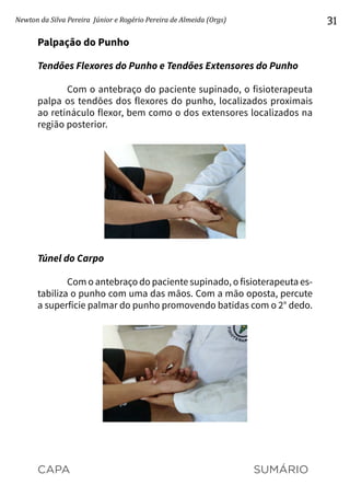 CAPA SUMÁRIO
Newton da Silva Pereira Júnior e Rogério Pereira de Almeida (Orgs) 31
Palpação do Punho
Tendões Flexores do Punho e Tendões Extensores do Punho
Com o antebraço do paciente supinado, o fisioterapeuta
palpa os tendões dos flexores do punho, localizados proximais
ao retináculo flexor, bem como o dos extensores localizados na
região posterior.
Túnel do Carpo
Com o antebraço do paciente supinado, o fisioterapeuta es-
tabiliza o punho com uma das mãos. Com a mão oposta, percute
a superfície palmar do punho promovendo batidas com o 2° dedo.
 