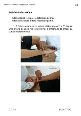CAPA SUMÁRIO
Manual de Recursos Terapêuticos Manuais 32
Artérias Radial e Ulnar
•	 Artéria radial: face ântero-lateral do punho.
•	 Artéria ulnar: face ântero-medial do punho.
O fisioterapeuta deve palpar, utilizando os 2° e 3° dedos,
uma artéria de cada vez e determinar a amplitude de ambos os
pulsos bilateralmente.
 