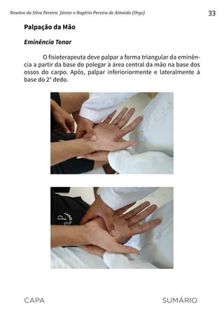 CAPA SUMÁRIO
Newton da Silva Pereira Júnior e Rogério Pereira de Almeida (Orgs) 33
Palpação da Mão
Eminência Tenar
O fisioterapeuta deve palpar a forma triangular da eminên-
cia a partir da base do polegar à área central da mão na base dos
ossos do carpo. Após, palpar inferioriormente e lateralmente à
base do 2° dedo.
 
