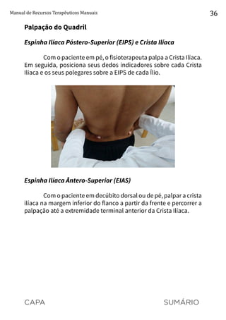 CAPA SUMÁRIO
Manual de Recursos Terapêuticos Manuais 36
Palpação do Quadril
Espinha Ilíaca Póstero-Superior (EIPS) e Crista Ilíaca
Com o paciente em pé, o fisioterapeuta palpa a Crista Ilíaca.
Em seguida, posiciona seus dedos indicadores sobre cada Crista
Ilíaca e os seus polegares sobre a EIPS de cada Ílio.
Espinha Ilíaca Ântero-Superior (EIAS)
Com o paciente em decúbito dorsal ou de pé, palpar a crista
ilíaca na margem inferior do flanco a partir da frente e percorrer a
palpação até a extremidade terminal anterior da Crista Ilíaca.
 