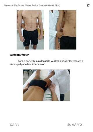 CAPA SUMÁRIO
Newton da Silva Pereira Júnior e Rogério Pereira de Almeida (Orgs) 37
Trocânter Maior
Com o paciente em decúbito ventral, abduzir levemente a
coxa e palpar o trocânter maior.
 