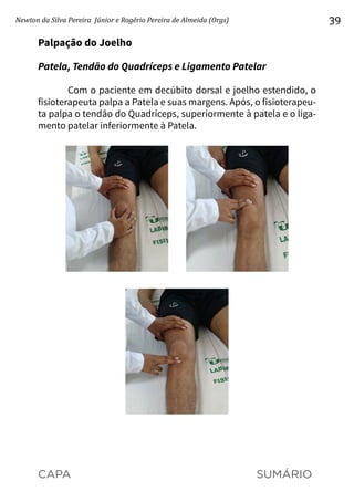 CAPA SUMÁRIO
Newton da Silva Pereira Júnior e Rogério Pereira de Almeida (Orgs) 39
Palpação do Joelho
Patela, Tendão do Quadríceps e Ligamento Patelar
Com o paciente em decúbito dorsal e joelho estendido, o
fisioterapeuta palpa a Patela e suas margens. Após, o fisioterapeu-
ta palpa o tendão do Quadríceps, superiormente à patela e o liga-
mento patelar inferiormente à Patela.
 