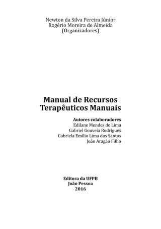 Newton da Silva Pereira Júnior
Rogério Moreira de Almeida
(Organizadores)
Manual de Recursos
Terapêuticos Manuais
Autores colaboradores
Edilane Mendes de Lima
Gabriel Gouveia Rodrigues
Gabriela Emílio Lima dos Santos
João Aragão Filho
Editora da UFPB
João Pessoa
2016
 