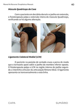 CAPA SUMÁRIO
Manual de Recursos Terapêuticos Manuais 40
Músculo Quadríceps da Coxa
Com o paciente em decúbito dorsal e o joelho em extensão,
o fisioterapeuta palpa a extensão inteira do músculo Quadríceps,
verificando se há alguma alteração.
Ligamento Colateral Medial (LCM)
O paciente na posição de sentado cruza a perna de modo
que o tornozelo apoie sobre o joelho do membro inferior oposto.
O fisioterapeuta palpa o LCM na região interna do joelho seguin-
do a interlinha articular da articulação fêmoro-tibial. O ligamento
apresenta-se transversalmente a esta linha.
 