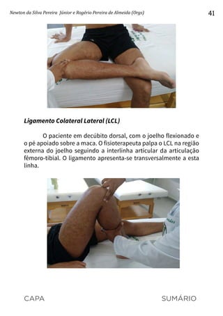 CAPA SUMÁRIO
Newton da Silva Pereira Júnior e Rogério Pereira de Almeida (Orgs) 41
Ligamento Colateral Lateral (LCL)
O paciente em decúbito dorsal, com o joelho flexionado e
o pé apoiado sobre a maca. O fisioterapeuta palpa o LCL na região
externa do joelho seguindo a interlinha articular da articulação
fêmoro-tibial. O ligamento apresenta-se transversalmente a esta
linha.
 