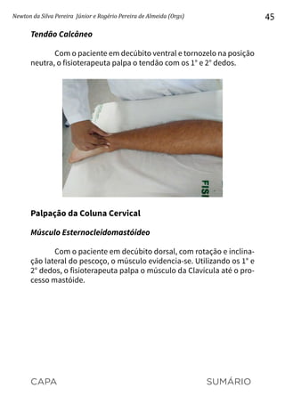 CAPA SUMÁRIO
Newton da Silva Pereira Júnior e Rogério Pereira de Almeida (Orgs) 45
Tendão Calcâneo
Com o paciente em decúbito ventral e tornozelo na posição
neutra, o fisioterapeuta palpa o tendão com os 1° e 2° dedos.
Palpação da Coluna Cervical
Músculo Esternocleidomastóideo
Com o paciente em decúbito dorsal, com rotação e inclina-
ção lateral do pescoço, o músculo evidencia-se. Utilizando os 1° e
2° dedos, o fisioterapeuta palpa o músculo da Clavícula até o pro-
cesso mastóide.
 