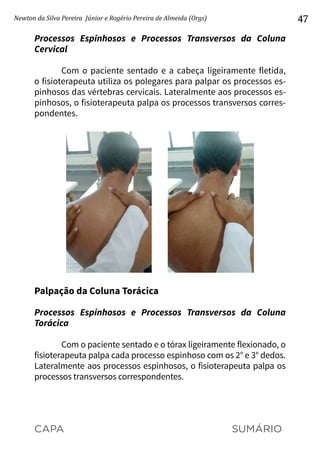 CAPA SUMÁRIO
Newton da Silva Pereira Júnior e Rogério Pereira de Almeida (Orgs) 47
Processos Espinhosos e Processos Transversos da Coluna
Cervical
Com o paciente sentado e a cabeça ligeiramente fletida,
o fisioterapeuta utiliza os polegares para palpar os processos es-
pinhosos das vértebras cervicais. Lateralmente aos processos es-
pinhosos, o fisioterapeuta palpa os processos transversos corres-
pondentes.
Palpação da Coluna Torácica
Processos Espinhosos e Processos Transversos da Coluna
Torácica
Com o paciente sentado e o tórax ligeiramente flexionado, o
fisioterapeuta palpa cada processo espinhoso com os 2° e 3° dedos.
Lateralmente aos processos espinhosos, o fisioterapeuta palpa os
processos transversos correspondentes.
 