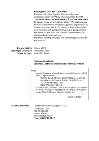 Copyright © 2014 EDITORA UFPB	
Efetuado o Depósito Legal na Biblioteca Nacional,
conforme a Lei nº 10.994, de 14 de dezembro de 2004.
TODOS OS DIREITOS RESERVADOS À EDITORA DA UFPB
De acordo com a Lei n. 9.610, de 19/2/1998, nenhuma par-
te deste livro pode ser fotocopiada, gravada, reproduzida ou
armazenada num sistema de recuperação de informações
ou transmitida sob qualquer forma ou por qualquer meio
eletrônico ou mecânico sem o prévio consentimento do
detentor dos direitos autorais.
O conteúdo desta publicação é de inteira responsabilidade
dos autores.
Projeto Gráfico Editora UFPB
	Editoração Eletrônica	 Romualdo Sousa
Design de Capa Romualdo Sousa
		
		
		 Catalogação na fonte:
		 Biblioteca Central da Universidade Federal da Paraíba
M294
Manual de recursos terapêuticos manuais [recurso 	 eletrô
nico] / Organizadores:
Newton da Silva Pereira Júnior, Rogério Moreira de
Almeida.-- João Pessoa: Editora da UFPB, 2016.
1CD-ROM; 43/4pol.(---kb)
ISBN: 978-85-237-1247-1	
1. Fisioterapia - manual. 2. Recursos terapêuticos manuais.
3. Terapia manual. 4. Massoterapia. I. Pereira Júnior, New-
ton da Silva. II. Almeida, Rogério Moreira de.
CDU: 615.8(035)
EDITORA DA UFPB 	 Cidade Universitária, Campus I ­­
– s/n
		 João Pessoa – PB
		 CEP 58.051-970
		editora.ufpb.br
		 editora@ufpb.edu.br		
		
Fone: (83) 3216.7147
 