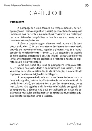 CAPA SUMÁRIO
Manual de Recursos Terapêuticos Manuais 50
CAPÍTULO III
Pompagem
A pompagem é uma técnica da terapia manual, de fácil
aplicação no tecido conjuntivo (fáscia) que traz benefícios quase
imediatos aos pacientes. As manobras consistem na realização
de uma distensão terapêutica na fáscia muscular associada a
movimentos respiratórios.
A técnica da pompagem deve ser realizada em três tem-
pos, sendo eles: 1) O tensionamento do segmento – executado
através do movimento lento, regular e progressivo; 2) a manu-
tenção do tensionamento – entre 10 a 20 segundos de acordo
com o objetivo; 3) Retorno à posição inicial – executado de forma
lenta. O tensionamento do segmento é realizado nas fases expi-
ratórias do ciclo ventilatório.
Como principais objetivos da pompagem temos o reesta-
belecimento da elasticidade e comprimento das fáscias, o rela-
xamento muscular, a estimulação da circulação, o aumento do
espaço articular e nutrição das cartilagens.
A pompagem é indicada em casos de contraturas muscu-
lares não agudas, estase líquida (ausência de movimento do lí-
quido intersticial), encurtamentos e tensões musculares, dores
musculares não agudas e disfunções miofasciais em geral. Em
contrapartida, a técnica não deve ser aplicada em casos de es-
tiramento muscular ou ligamentar, contraturas musculares agu-
das e rupturas ligamentares e fasciais.
 