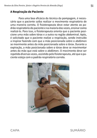 CAPA SUMÁRIO
Newton da Silva Pereira Júnior e Rogério Pereira de Almeida (Orgs) 51
A Respiração do Paciente
Para uma boa eficácia da técnica da pompagem, é neces-
sário que o paciente saiba realizar o movimento respiratório de
uma maneira correta. O fisioterapeuta deve estar atento ao pa-
drão respiratório do paciente e na maioria das vezes, ensinar como
realizá-lo. Para isso, o fisioterapeuta orienta que o paciente posi-
cione uma mão sobre tórax e a outra na região abdominal. Após,
é solicitado que o paciente realize a respiração, sendo instruído
a inspirar fazendo com que a mão posicionada sobre o abdômen
se movimente antes da mão posicionada sobre o tórax. Durante a
expiração, a mão posicionada sobre o tórax deve se movimentar
antes da mão que está sobre o abdômen. O movimento deve ser
repetido diversas vezes, assistido pelo fisioterapeuta, até que o pa-
ciente esteja com o padrão respiratório correto.
 