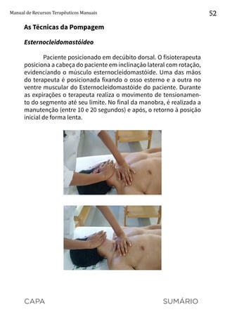 CAPA SUMÁRIO
Manual de Recursos Terapêuticos Manuais 52
As Técnicas da Pompagem
Esternocleidomastóideo
Paciente posicionado em decúbito dorsal. O fisioterapeuta
posiciona a cabeça do paciente em inclinação lateral com rotação,
evidenciando o músculo esternocleidomastóide. Uma das mãos
do terapeuta é posicionada fixando o osso esterno e a outra no
ventre muscular do Esternocleidomastóide do paciente. Durante
as expirações o terapeuta realiza o movimento de tensionamen-
to do segmento até seu limite. No final da manobra, é realizada a
manutenção (entre 10 e 20 segundos) e após, o retorno à posição
inicial de forma lenta.
 