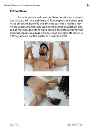 CAPA SUMÁRIO
Manual de Recursos Terapêuticos Manuais 54
Peitoral Maior
Paciente posicionado em decúbito dorsal, com abdução
dos braços a 90° bilateralmente. O fisioterapeuta posiciona suas
mãos um pouco abaixo do oco axilar do paciente e realiza o movi-
mento de tensionamento do segmento no sentido caudal, em dire-
ção ao músculo, durante as expirações do paciente, até o limite da
estrutura. Após, é realizada a manutenção do segmento (entre 10
e 15 segundos) e por fim, o retorno à posição inicial.
 