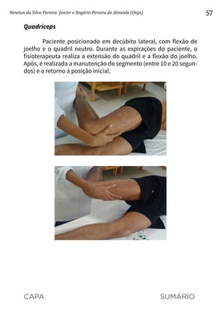 CAPA SUMÁRIO
Newton da Silva Pereira Júnior e Rogério Pereira de Almeida (Orgs) 57
Quadríceps
Paciente posicionado em decúbito lateral, com flexão de
joelho e o quadril neutro. Durante as expirações do paciente, o
fisioterapeuta realiza a extensão do quadril e a flexão do joelho.
Após, é realizada a manutenção do segmento (entre 10 e 20 segun-
dos) e o retorno à posição inicial.
 