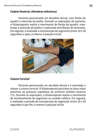 CAPA SUMÁRIO
Manual de Recursos Terapêuticos Manuais 58
Cadeia Posterior (Membros Inferiores)
Paciente posicionado em decúbito dorsal, com flexão de
quadril e extensão de joelho. Durante as expirações do paciente,
o fisioterapeuta realiza o movimento de flexão do quadril, man-
tendo a extensão de joelho e realizando dorsiflexão de tornozelo.
Em seguida, é realizado a manutenção do segmento (entre 10 e 20
segundos) e após, o retorno à posição inicial.
Coluna Cervical
Paciente posicionado em decúbito dorsal e é orientado a
relaxar a coluna cervical. O fisioterapeuta posiciona as duas mãos
próximas ao processo espinhoso da primeira vértebra torácica
(T1). Durante as expirações, o fisioterapeuta realiza o movimento
de tensionamento do segmento no sentido cefálico. Em seguida,
é realizado o período de manutenção do segmento (entre 10 e 20
segundos) e por fim, o retorno à posição inicial.
 